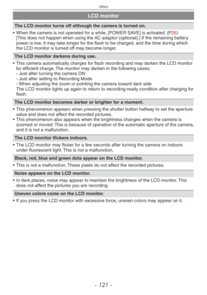 Page 121
Others
- 11 -

LCD monitor
The LCD monitor turns off although the camera is turned on.
• When the camera is not operated for a while, [POWER SAVE] is activated. (P26) [This does not happen when using the AC adaptor (optional).] If the remaining battery power is low, it may take longer for the flash to be charged, and the time during which the LCD monitor is turned off may become longer.
The LCD monitor darkens during use.
• This camera automatically charges for flash recording and may darken the...