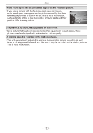 Page 123
Others
- 1 -

White round spots like soap bubbles appear on the recorded picture.
•  If you take a picture with the flash in a dark place or indoors, white round spots may appear on the picture caused by the flash reflecting of particles of dust in the air. This is not a malfunction. A characteristic of this is that the number of round spots and their position differ in every picture.
[THUMBNAIL IS DISPLAYED] appears on the screen.
• Is it a picture that has been recorded with other equipment?...