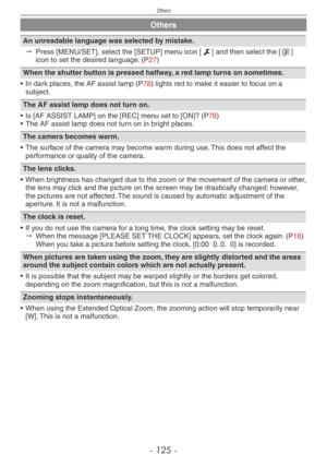 Page 125
Others
- 1 -

Others
An unreadable language was selected by mistake.
" 
Press [MENU/SET], select the [SETUP] menu icon [e] and then select the [9] icon to set the desired language. (P27)
When the shutter button is pressed halfway, a red lamp turns on sometimes.
•  In dark places, the AF assist lamp (P78) lights red to make it easier to focus on a subject.
The AF assist lamp does not turn on.
•  Is [AF ASSIST LAMP] on the [REC] menu set to [ON]? (P78)•  The AF assist lamp does not turn on...