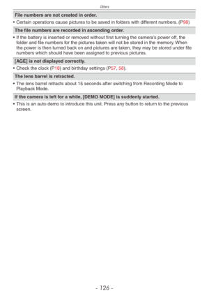 Page 126
Others
- 1 -

File numbers are not created in order.
•  Certain operations cause pictures to be saved in folders with different numbers. (P98)
The file numbers are recorded in ascending order.
• If the battery is inserted or removed without first turning the camera’s power off, the folder and file numbers for the pictures taken will not be stored in the memory. When the power is then turned back on and pictures are taken, they may be stored under file numbers which should have been assigned to...