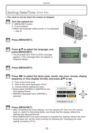 Page 18
Preparation
- 1 -

Setting Date/Time (Clock Set)
• The clock is not set when the camera is shipped.
A
B
ONOFF1 Turn the camera on.A [MENU/SET] buttonB Cursor buttons
• (When the language select screen is not displayed  " step 4)
2 Press [MENU/SET].
 
3  Press e/r to select the language, and press [MENU/SET].
• The [PLEASE SET THE CLOCK] message appears. (This message does not appear in Playback Mode.)
4 Press [MENU/SET].
5 Press w/q to select the items (year, month, day, hour, minute, display...