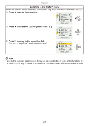 Page 23
Preparation
-  -

Switching to the [SETUP] menu
When the camera shows the menu screen after step 1 on “How to use the menu” (P22):
1 Press w to move the menu icon.
2 Press r to select the [SETUP] menu icon [e].
3 Press q to move to the menu item list.Proceed to step 2 on “How to use the menu”.
 Note
• Due to the camera’s specification, it may not be possible to set some of the functions or 
some functions may not work in some of the conditions under which the camera is used. 