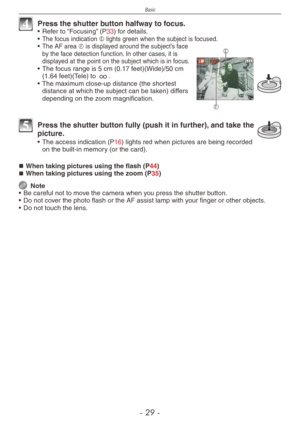 Page 29
Basic
-  -

4 Press the shutter button halfway to focus.•  Refer to “Focusing” (P33) for details.
• The focus indication E lights green when the subject is focused.
F
E
• The AF area F is displayed around the subject’s face by the face detection function. In other cases, it is displayed at the point on the subject which is in focus.• 
The focus range is 5 cm (0.17 feet)(Wide)/50 cm (1.64 feet)(Tele) to 7.
•  The maximum close-up distance (the shortest 
distance at which the subject can be...