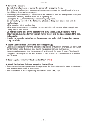 Page 4
Before Use
-  -

Care of the camera
•  Do not strongly shake or bump the camera by dropping it etc.
 This unit may malfunction, recording pictures may no longer be possible or the lens or the LCD monitor may be damaged.
•  We strongly recommend you do not leave the camera in your trousers pocket when you 
sit down or forcefully insert it into a full or tight bag etc.  Damage to the LCD monitor or personal injury may result. 
•  Be particularly careful in the following places as they may cause this...