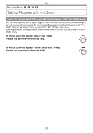 Page 35
Basic
-  -

Taking Pictures with the Zoom
Recording Mode: ; 1 5 6
Using the optical zoom/ the extended optical zoom (EZ)/ the digital zoom
You can make people and subjects appear closer with the optical zoom, and landscapes can be recorded in wide angle. To make subjects appear even closer [maximum of 7.1× (DMC-FS42)/6.4× (DMC-FS4)], set the [PICTURE SIZE] to 5M or less.Even higher levels of magnification are possible when [DIGITAL ZOOM] is set to [ON] in [REC] menu.
To make subjects appear...