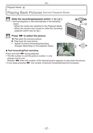 Page 37
Basic
-  -

Playing Back Pictures (Normal Playback Mode)
Playback Mode: 9
A
1 Slide the recording/playback switch A to [5].• Normal playback is set automatically in the following cases:
–  When the mode was switched to the Playback Mode.
– When the camera was turned on while the recording/playback switch was at [5].
2 Press w/q to select the picture.
BC
w: Play back the previous pictureq: Play back the next picture
•  Speed of picture forwarding/rewinding 
changes depending on the playback...