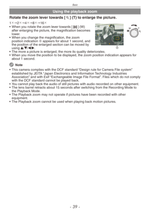 Page 39
Basic
-  -

Using the playback zoom
Rotate the zoom lever towards [7] (T) to enlarge the picture.
A
1"2"4"8"16
• When you rotate the zoom lever towards [6] (W) after enlarging the picture, the magnification becomes lower.
•  When you change the magnification, the zoom 
position indication A appears for about 1 second, and the position of the enlarged section can be moved by using e/r/w/q.
•  The more a picture is enlarged, the more its quality deteriorates.
•  When you...