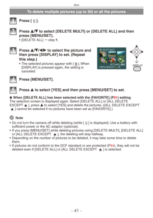 Page 41
Basic
- 1 -

To delete multiple pictures (up to 50) or all the pictures
1 Press [4].
2 Press e/r to select [DELETE MULTI] or [DELETE ALL] and then press [MENU/SET].
•  [DELETE ALL] " step 5.
%*41-:
3 Press e/r/w/q to select the picture and then press [DISPLAY] to set. (Repeat 
this step.)
•  The selected pictures appear with [b]. When [DISPLAY] is pressed again, the setting is canceled.
4 Press [MENU/SET].
5 Press e to select [YES] and then press [MENU/SET] to set.
When [DELETE ALL] has been...