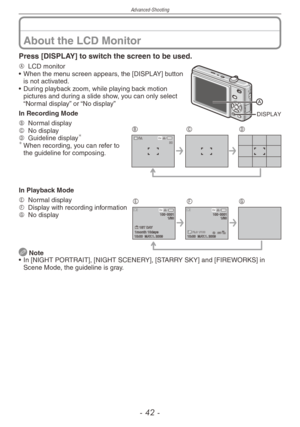 Page 42
Advanced-Shooting
-  -

About the LCD Monitor
Press [DISPLAY] to switch the screen to be used.
DISPLAY
A  
LCD monitor
•  When the menu screen appears, the [DISPLAY] button 
is not activated.
•  During playback zoom, while playing back motion 
pictures and during a slide show, you can only select “Normal display” or “No display”
In Recording Mode
8 M 30 
BCDB  
Normal displayC  
No displayD  
Guideline display	When recording, you can refer to the guideline for composing.
In Playback Mode...