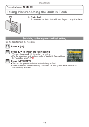 Page 44
Advanced-Shooting
-  -

Taking Pictures Using the Built-in Flash
Recording Mode: ; 1 5 
A  
Photo flash•  Do not cover the photo flash with your fingers or any other items.
Switching to the appropriate flash setting
Set the flash to match the recording.
1 Press q [t].
2 Press e/r to switch the flash setting.•  You can also press q [t] to switch the setting.
•  For the selectable flash settings, refer to “Available flash settings 
by Recording Mode”. (P46)
3 Press [MENU/SET].•  You can also...