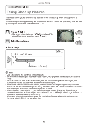 Page 49
Advanced-Shooting
-  -

Taking Close-up Pictures
Recording Mode: 1 6  
This mode allows you to take close-up pictures of the subject, e.g. when taking pictures of flowers.You can take pictures approaching the subject at a distance up to 5 cm (0.17 feet) from the lens by rotating the zoom lever upmost to Wide (1 ×).
1 Press r [p].•  Macro shooting starts and [a] is displayed. To cancel the macro shooting, press r again.
2 Take the pictures.
Focus range
T
W
50 cm (1.64 feet)
5 cm (0.17 feet)...