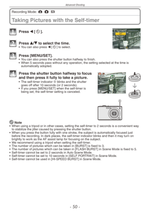 Page 50
Advanced-Shooting
- 0 -

Taking Pictures with the Self-timer
Recording Mode: ; 1 5 
1 Press w [s].
2 Press e/r to select the time.•  You can also press w [s] to select.
3 Press [MENU/SET].•  You can also press the shutter button halfway to finish.
•  When 5 seconds pass without any operation, the setting selected at the time is 
automatically adopted.
A
4 Press the shutter button halfway to focus and then press it fully to take a picture.•  The self-timer indicator A blinks and the shutter goes off...