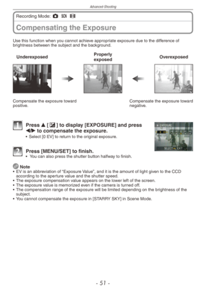Page 51
Advanced-Shooting
- 1 -

Compensating the Exposure
Recording Mode: 1 5 6 
Use this function when you cannot achieve appropriate exposure due to the difference of brightness between the subject and the background.
UnderexposedProperly  exposedOverexposed
Compensate the exposure toward positive.Compensate the exposure toward negative.
1 Press e [d] to display [EXPOSURE] and press 
w/q to compensate the exposure.•  Select [0 EV] to return to the original exposure.
2 Press [MENU/SET] to finish. •   You...