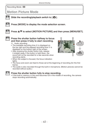 Page 62
Advanced-Shooting
-  -

Motion Picture Mode
Recording Mode: 6  
1 Slide the recording/playback switch to [1].
2 Press [MODE] to display the mode selection screen.
3 Press e/r to select [MOTION PICTURE] and then press [MENU/SET].
B
C
A4 Press the shutter button halfway to focus and then press it fully to start recording.A  
Audio recording
•  The available recording time B is displayed on the top right and the elapsed recording time C is displayed on the bottom right of the screen.
•  After...