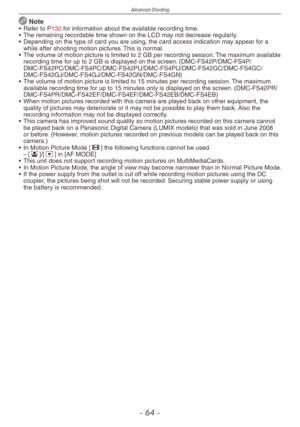Page 64
Advanced-Shooting
-  -

 Note•  Refer to P130 for information about the available recording time.
•  The remaining recordable time shown on the LCD may not decrease regularly.
•  Depending on the type of card you are using, the card access indication may appear for a 
while after shooting motion pictures. This is normal.
•  The volume of motion picture is limited to 2 GB per recording session. The maximum available 
recording time for up to 2 GB is displayed on the screen. (DMC-FS42P/DMC-FS4P/...