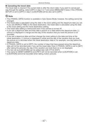 Page 67
Advanced-Shooting
-  -

Canceling the travel dateThe travel date is cleared if the current date is after the return date. If you want to cancel part way through the setting, select [OFF] in step 3 or 7 and press [MENU/SET] twice. If the [TRAVEL SETUP] is set to [OFF] in step 3, [LOCATION] will be also set to [OFF].
 Note
•  The [TRAVEL DATE] function is available in Auto Scene Mode; however, the setting cannot be changed.
•  The travel date is calculated using the date in the clock setting and...