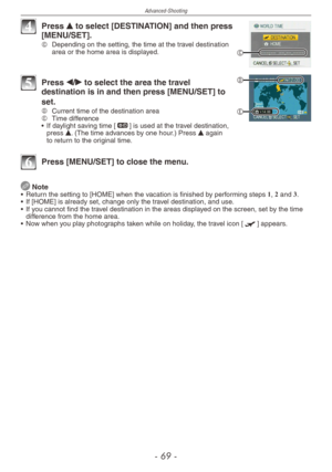Page 69
Advanced-Shooting
-  -

C
4 Press e to select [DESTINATION] and then press [MENU/SET].C  
Depending on the setting, the time at the travel destination area or the home area is displayed.
D
E
5 Press w/q to select the area the travel destination is in and then press [MENU/SET] to 
set.D	Current time of the destination areaE  
Time difference
•  If daylight saving time [z] is used at the travel destination, press e. (The time advances by one hour.) Press e again to return to the original time.
6...