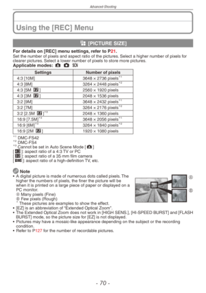 Page 70
Advanced-Shooting
-  0 -

Using the [REC] Menu
g [PICTURE SIZE]
For details on [REC] menu settings, refer to P21.Set the number of pixels and aspect ratio of the pictures. Select a higher number of pixels for clearer pictures. Select a lower number of pixels to store more pictures.Applicable modes: ; 1 5 
SettingsNumber of pixels
4:3 [10M]3648 × 2736 pixels1
4:3 [8M]3264 × 2448 pixels2
4:3 [5M P]2560 × 1920 pixels
4:3 [3M P]2048 × 1536 pixels
3:2 [9M]3648 × 2432 pixels1
3:2 [7M]3264 × 2176...