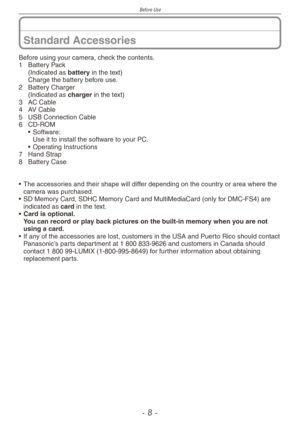 Page 8
Before Use
-  -

Standard Accessories
Before using your camera, check the contents.1  Battery Pack
  (Indicated as battery in the text)
  Charge the battery before use.
2  Battery Charger
  (Indicated as 
charger in the text)
3  AC Cable
4  AV Cable
5 
USB Connection Cable
6 CD-ROM• Software: Use it to install the software to your PC.•   Operating Instructions
7  Hand Strap
8  Battery Case
•  The accessories and their shape will differ depending on the country or area where the camera was...