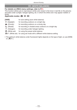 Page 72
Advanced-Shooting
-  -

k [WHITE BALANCE]
For details on [REC] menu settings, refer to P21.This function allows you to reproduce a white color closer to the tone in real life on the pictures recorded under sunlight, halogen lighting, etc. in which the white color may appear reddish or bluish.Applicable modes: 1 5 6  
[AWB] :  for auto setting (auto white balance)l
 (Daylight):  for recording outdoors on a bright day
x
 (Cloudy):  for recording outdoors on a cloudy day
c
 (Shade):   for...