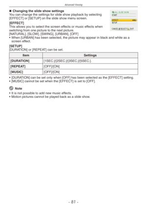 Page 81
Advanced-Viewing
- 1 -

Changing the slide show settingsYou can change the settings for slide show playback by selecting [EFFECT] or [SETUP] on the slide show menu screen.
[EFFECT]This allows you to select the screen effects or music effects when switching from one picture to the next picture.[NATURAL], [SLOW], [SWING], [URBAN], [OFF]
•  When [URBAN] has been selected, the picture may appear in black and white as a 
screen effect.
[SETUP][DURATION] or [REPEAT] can be set.
ItemSettings...