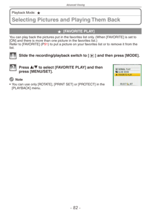 Page 82
Advanced-Viewing
-  -

Selecting Pictures and Playing Them Back
Playback Mode: z
z [FAVORITE PLAY]
You can play back the pictures put in the favorites list only. (When [FAVORITE] is set to [ON] and there is more than one picture in the favorites list.)Refer to [FAVORITE] (P91) to put a picture on your favorites list or to remove it from the list.
1 Slide the recording/playback switch to [5] and then press [MODE].
2 Press e/r to select [FAVORITE PLAY] and then press [MENU/SET].
 Note
•  You can...