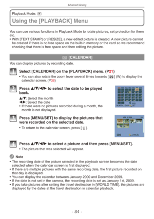 Page 84
Advanced-Viewing
-  -

Using the [PLAYBACK] Menu
Playback Mode: 9
You can use various functions in Playback Mode to rotate pictures, set protection for them etc.
•  With [TEXT STAMP] or [RESIZE], a new edited picture is created. A new picture cannot 
be created if there is no free space on the built-in memory or the card so we recommend checking that there is free space and then editing the picture.
t [CALENDAR]
You can display pictures by recording date.
1 Select [CALENDAR] on the [PLAYBACK]...