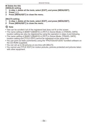 Page 86
Advanced-Viewing
-  -

Delete the title[SINGLE] setting
1  In step 4, delete all the texts, select [EXIT], and press [MENU/SET].
2  Press [4].
3  Press [MENU/SET] to close the menu.
[MULTI] setting
1  In step 4, delete all the texts, select [EXIT], and press [MENU/SET].
2 Press [MENU/SET] to close the menu.
  Note
•  Text can be scrolled if all of the registered text does not fit on the screen.
•  The name setting of [BABY1]/[BABY2] or [PET] in Scene Mode or [TRAVEL DATE] 
location setting can...