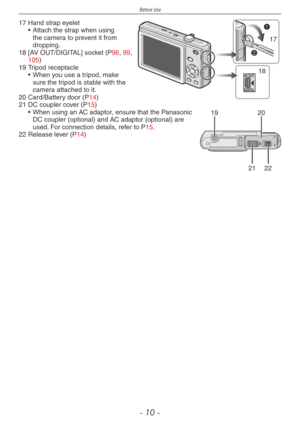 Page 10
Before Use
- 10 -
AV OUT
DIGITAL
17
18
17 Hand strap eyelet• Attach the strap when using the camera to prevent it from dropping.
18 [AV OUT/DIGITAL] socket (P96, 99, 105)
1920
2122
19 Tripod receptacle• When you use a tripod, make sure the tripod is stable with the camera attached to it.
20 Card/Battery door (P14)
21 DC coupler cover (P15)• When using an AC adaptor, ensure that the Panasonic DC coupler (optional) and AC adaptor (optional) are used. For connection details, refer to P15.
22 Release lever...