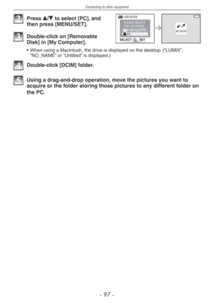 Page 97
Connecting to other equipment
-  -

SELECTSET
USB MODEPLEASE SELECTTHE USB MODEACCESS

2 Press e/r to select [PC], and then press [MENU/SET].
3 Double-click on [Removable Disk] in [My Computer].
• When using a Macintosh, the drive is displayed on the desktop. (“LUMIX”, “NO_NAME” or “Untitled” is displayed.)
4 Double-click [DCIM] folder.
5 Using a drag-and-drop operation, move the pictures you want to acquire or the folder storing those pictures to any different folder on 
the PC. 