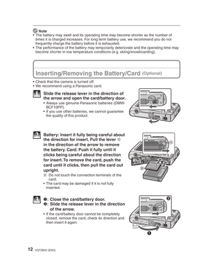 Page 1212VQT2B45 (ENG)
Inserting/Removing the Battery/Card (Optional)
•  Check that the camera is turned off.
•  We recommend using a Panasonic card.
1  Slide the release lever in the direction of the arrow and open the card/battery door.
•  Always use genuine Panasonic batteries (DMW-
BCF10PP).
•  If you use other batteries, we cannot guarantee  the quality of this product.
2  Battery: Insert it fully being careful about the direction for insert. Pull the lever  A 
in the direction of the arrow to remove 
the...