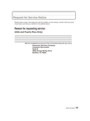 Page 2929(ENG) VQT2B45
Request for Service Notice
Mail this completed form and your Proof of Purchase along with your unit to:
Panasonic Services Company
Customer Servicenter
Suite B
4900 George McVay Drive
McAllen, TX  78503
Please make a copy of this page and note the problem you are having. Include it with your proof 
of purchase, and ship your camera to the address below.
Reason for requesting service:
(USA and Puerto Rico Only)
725#@%.$4@11$@&/JOEE...