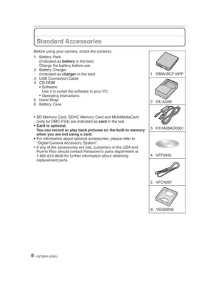 Page 88VQT2B45 (ENG)
1 DMW-BCF10PP
4 VFF0495  3 K1HA08AD00016 VGQ0D56
2 DE-A59B
5 VFC4297 
Before using your camera, check the contents.
1 Battery Pack
 (Indicated as  battery in the text)
  Charge the battery before use.
2 Battery Charger
 (Indicated as  charger in the text)
3  USB Connection Cable
4 CD-ROM • Software:
  Use it to install the software to your PC.
• Operating Instructions
5 Hand Strap
6 Battery Case
•  SD Memory Card, SDHC Memory Card and MultiMediaCard  (only for DMC-FS4) are indicated as...