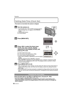 Page 18VQT2C7018
Preparation
Setting Date/Time (Clock Set)
• The clock is not set when the camera is shipped.
Turn the camera on.
• The [PLEASE SET THE CLOCK] message appears. (This message does not appear in [PLAYBACK] 
mode.)
A [MENU/SET] button
B Cursor buttons
Press [MENU/SET].
A: Time at the home area
B : Time at the travel destination (P58)
‚ : Cancel without setting the clock.
• Select either [24HRS] or [AM/PM] for the time display 
format. 
• AM/PM is displayed when  [AM/PM] is selected.
• When [AM/PM]...