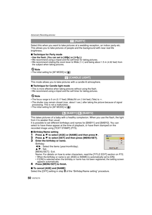Page 50VQT2C7050
Advanced (Recording pictures)
Select this when you want to take pictures at a wedding reception, an indoor party etc. 
This allows you to take pictures of people and the background with near real-life 
brightness.
∫ Technique for Party mode
• Use the flash. (You can set to [ ] or [ ].)
• We recommend using a tripod and the self-timer for taking pictures.
• We recommend rotating the zoom lever to Wide (1 k) and being about 1.5 m (4.92 feet) from 
the subject when taking pictures.
Note• The...