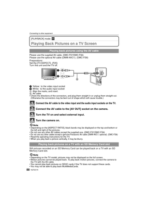 Page 88VQT2C7088
Connecting to other equipment
[PLAYBACK] mode: ¸
Playing Back Pictures on a TV Screen
Please use the supplied AV cable. (DMC-FS7/DMC-FS6)Please use the optional AV cable (DMW-AVC1). (DMC-FS8)
Preparations:
Set the [TV ASPECT]. (P25)
Turn this unit and the TV off.
1 Yellow: to the video input socket
2 White: to the audio input socket
A Align the marks, and insert.
B AV  c a b l e
• Check the directions of the connectors, and plug them straight in or unplug them straight out.  (Otherwise the...