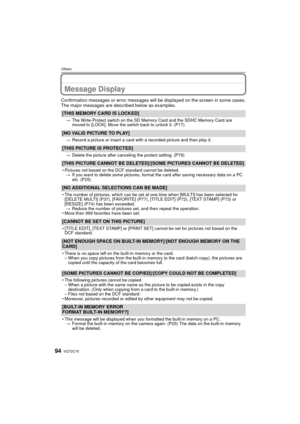 Page 94VQT2C7094
Others
Message Display
Confirmation messages or error messages will be displayed on the screen in some cases.
The major messages are described below as examples.
[THIS MEMORY CARD IS LOCKED]
>The Write-Protect switch on the SD Memory Card and the SDHC Memory Card are 
moved to [LOCK]. Move the switch back to unlock it. (P17)
[NO VALID PICTURE TO PLAY]
>Record a picture or insert a card with a recorded picture and then play it.
[THIS PICTURE IS PROTECTED]
>Delete the picture after canceling the...