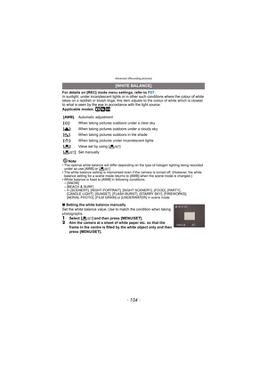 Page 104Advanced (Recording pictures)
- 104 -
For details on [REC] mode menu settings, refer to P27.
In sunlight, under incandescent lights or in other such conditions where the colour of white 
takes on a reddish or bluish tinge, this item adjusts to the colour of white which is closest 
to what is seen by the eye in accordance with the light source.
Applicable modes: 
·¿
Note
•The optimal white balance will differ depending on the type of halogen lighting being recorded 
under so use [AWB] or [ Ó].
•The white...