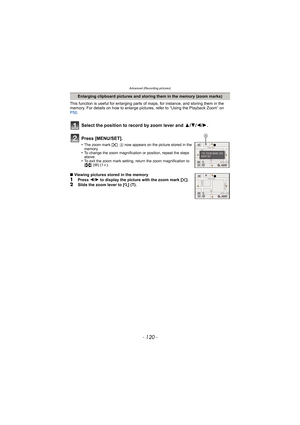 Page 120Advanced (Recording pictures)
- 120 -
This function is useful for enlarging parts of maps, for instance, and storing them in the 
memory. For details on how to enlarge pictures, refer to “Using the Playback Zoom” on 
P50.
Enlarging clipboard pictures and storing them in the memory (zoom marks)
Select the position to record by zoom lever and  3/4/2/ 1.
Press [MENU/SET].
•The zoom mark [ ]   A now appears on the picture stored in the 
memory.
•To change the zoom magnification or position, repeat the steps...