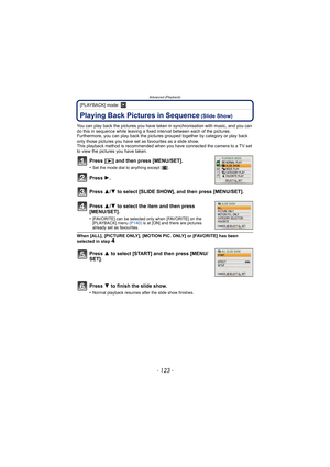 Page 123- 123 -
Advanced (Playback)
[PLAYBACK] mode: ¸
Advanced (Playback)Playing Back Pictures in Sequence (Slide Show)
You can play back the pictures you have taken in synchronisation with music, and you can 
do this in sequence while leaving a fixed interval between each of the pictures.
Furthermore, you can play back the pictures  grouped together by category or play back 
only those pictures you have set as  favourites as a slide show.
This playback method is recommended when you have connected the camera...