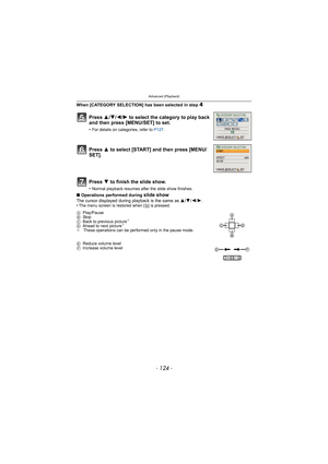 Page 124Advanced (Playback)
- 124 -
When [CATEGORY SELECTION] has been selected in step 4
∫Operations performed during slide showThe cursor displayed during playback is the same as  3/4 /2/ 1.
•The menu screen is restored when [ ‚] is pressed.
Press  3/4/2/ 1 to select the category to play back 
and then press [MENU/SET] to set.
•For details on categories, refer to  P127.
Press 3 to select [START] and then press [MENU/
SET].
Press  4 to finish the slide show.
•Normal playback resumes after the slide show...