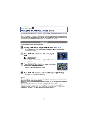 Page 131- 131 -
Advanced (Playback)
[PLAYBACK] mode: ¸
Using the [PLAYBACK] mode menu
You can use various functions in playback mode to rotate pictures, set protection for them 
etc.
•
With [TEXT STAMP], [RESIZE], [TRIMMING] or [LEVELING], a new edited picture is created. A 
new picture cannot be created if there is no free space on the built-in memory or the card so we 
recommend checking that there is free space and then editing the picture.
You can display pictures by recording date.
Note
•
The recording date...