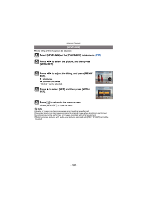 Page 138Advanced (Playback)
- 138 -
Minute tilting of the image can be adjusted. 
Select [LEVELING] on the [PLAYBACK] mode menu. (P27)
Press [ ‚] to return to the menu screen.
•Press [MENU/SET] to close the menu.
Note
•Quality of image may become coarse when levelling is performed. •Recorded pixels may decrease compared to or iginal image when levelling is performed.•Levelling may not be performed on images recorded with other equipment.•Motion pictures, pictures with audio, and pictures stamped with [TEXT...