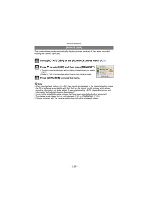 Page 139- 139 -
Advanced (Playback)
This mode allows you to automatically display pictures vertically if they were recorded 
holding the camera vertically.
Select [ROTATE DISP.] on the [PLAYBACK] mode menu.  (P27)
Note
•When you play back pictures on a PC, they canno t be displayed in the rotated direction unless 
the OS or software is compatible with Exif. Exif  is a file format for still pictures which allows 
recording information etc. to be added. It was established by “JEITA (Japan Electronics and...