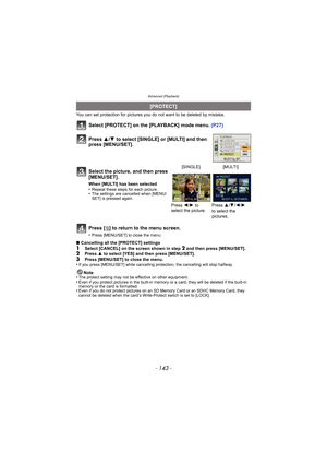 Page 143- 143 -
Advanced (Playback)
You can set protection for pictures you do not want to be deleted by mistake.
Select [PROTECT] on the [PLAYBACK] mode menu.  (P27)
Press [ ‚] to return to the menu screen.
•Press [MENU/SET] to close the menu.
∫ Cancelling all the [PROTECT] settings1Select [CANCEL] on the screen shown in step 2 and then press [MENU/SET].2Press  3 to select [YES] and then press [MENU/SET].
3Press [MENU/SET] to close the menu.
•If you press [MENU/SET] while cancelling pr otection, the cancelling...