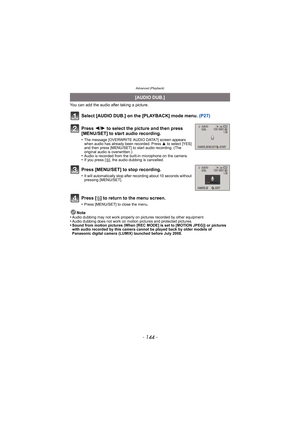 Page 144Advanced (Playback)
- 144 -
You can add the audio after taking a picture.
Select [AUDIO DUB.] on the [PLAYBACK] mode menu. (P27)
Note
•Audio dubbing may not work properly on pictures recorded by other equipment.•Audio dubbing does not work on motion pictures and protected pictures.•Sound from motion pictures (When [REC MODE] is set to [MOTION JPEG]) or pictures 
with audio recorded by this camera cannot be played back by older models of 
Panasonic digital camera (LUMIX) launched before July 2008.
[AUDIO...