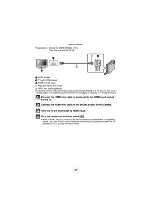 Page 149- 149 -
Advanced (Playback)
Preparations: Check the [HDMI MODE]. (P35)
Turn this unit and the TV off.
1 HDMI socket
2 TV with HDMI socket
3 HDMI mini (C type)
A  Align the marks, and insert.
B  HDMI mini cable (optional)
•
Check the direction of the terminals and plug in/out straight holding onto the plug. (It may result 
in malfunction by the deforming of the terminal if it is plugged in obliquely or in wrong direction.)
Connect the HDMI mini cable B  (optional) to the HDMI input socket 
on the TV....