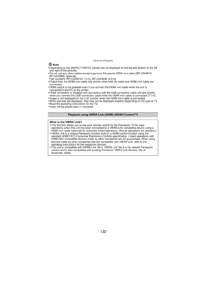 Page 150Advanced (Playback)
- 150 -
Note
•Depending on the [ASPECT RATIO], bands may be displayed on the top and bottom or the left 
and right of the pictures.
•Do not use any other cables except a genuine Panasonic HDMI mini cable (RP-CDHM15, 
RP-CDHM30; optional).
Part numbers: RP-CDHM15 (1.5 m), RP-CDHM30 (3.0 m)
•Output from the HDMI mini cable has priority  when both AV cable and HDMI mini cable are 
connected.
•HDMI output is not possible even if you conne ct the HDMI mini cable while the unit is...