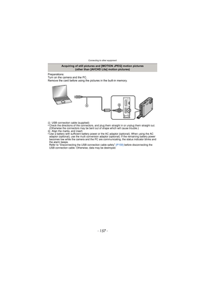 Page 157- 157 -
Connecting to other equipment
Preparations:
Turn on the camera and the PC.
Remove the card before using the pictures in the built-in memory.
AUSB connection cable (supplied)•Check the directions of the connectors, and plug them straight in or unplug them straight out. 
(Otherwise the connectors may be bent out of shape which will cause trouble.)
B Align the marks, and insert.
•Use a battery with sufficient battery power or the AC adaptor (optional). When using the AC 
adaptor (optional), use the...