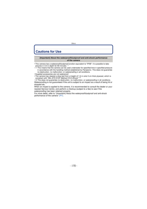 Page 170Others
- 170 -
Cautions for Use
•This camera has a waterproof/dustproof function equivalent to IP58. It is possible to take 
pictures in 3.0 m depth for 60 minutes.¢1
¢1 This means that the camera can be used underwater for specified time in specified pressure 
in accordance with the handling method established by Panasonic. This does not guarantee 
no destruction, no malfunction, or waterproofing in all conditions.
•Supplied accessories are not waterproof.•The camera has cleared a drop test from a...